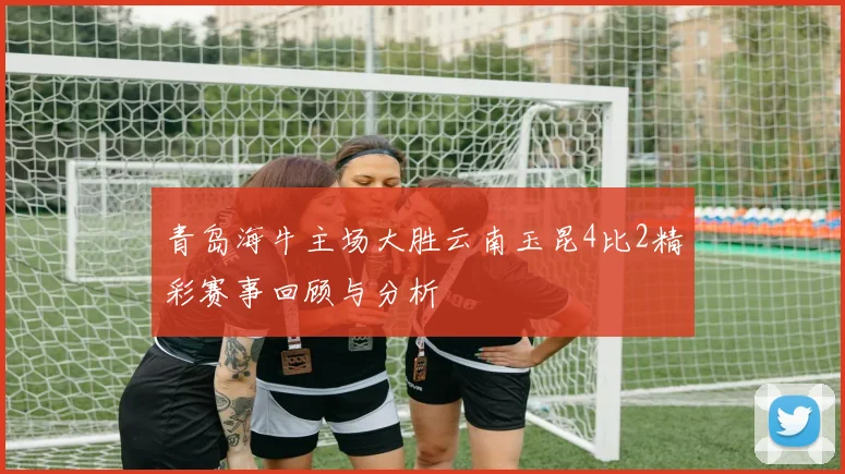 青岛海牛主场大胜云南玉昆4比2精彩赛事回顾与分析