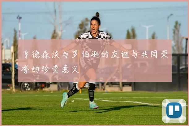 亨德森谈与罗伯逊的友谊与共同荣誉的珍贵意义
