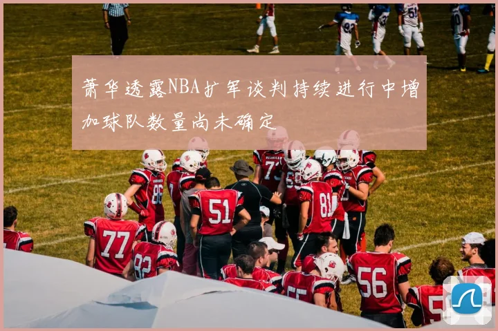 萧华透露NBA扩军谈判持续进行中增加球队数量尚未确定