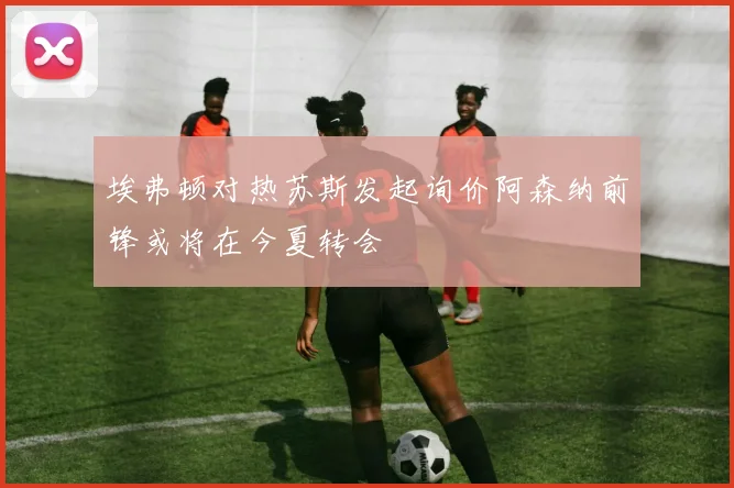 埃弗顿对热苏斯发起询价阿森纳前锋或将在今夏转会