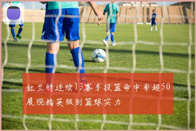 杜兰特连续13赛季投篮命中率超50展现精英级别篮球实力