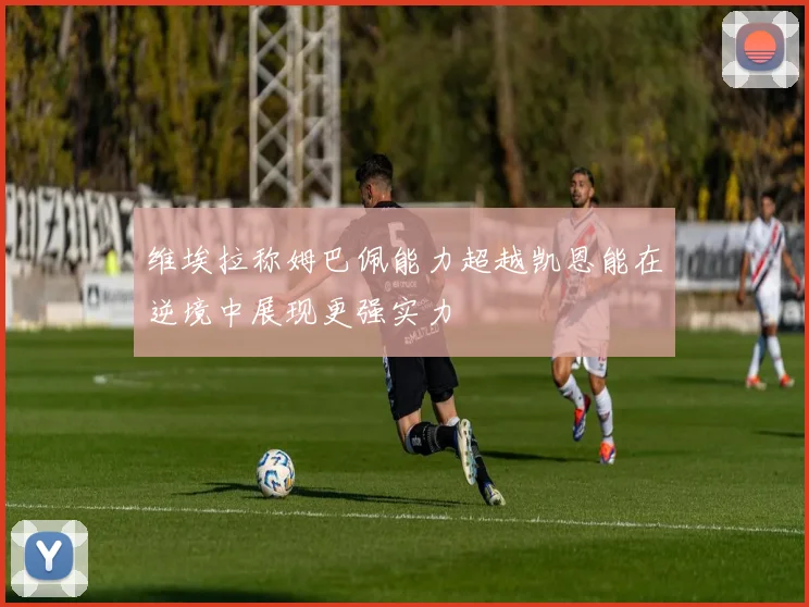 维埃拉称姆巴佩能力超越凯恩能在逆境中展现更强实力