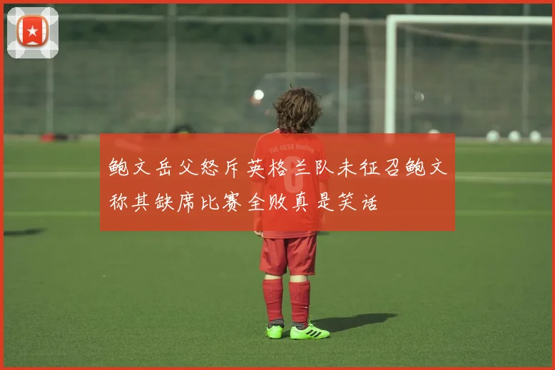鲍文岳父怒斥英格兰队未征召鲍文称其缺席比赛全败真是笑话