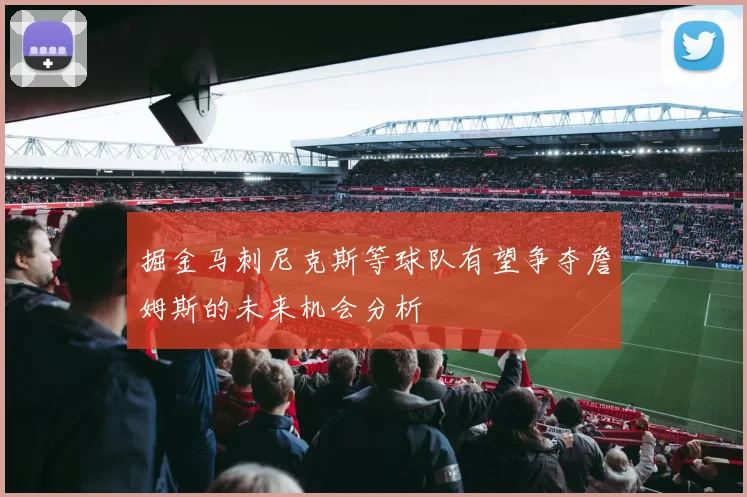 掘金马刺尼克斯等球队有望争夺詹姆斯的未来机会分析