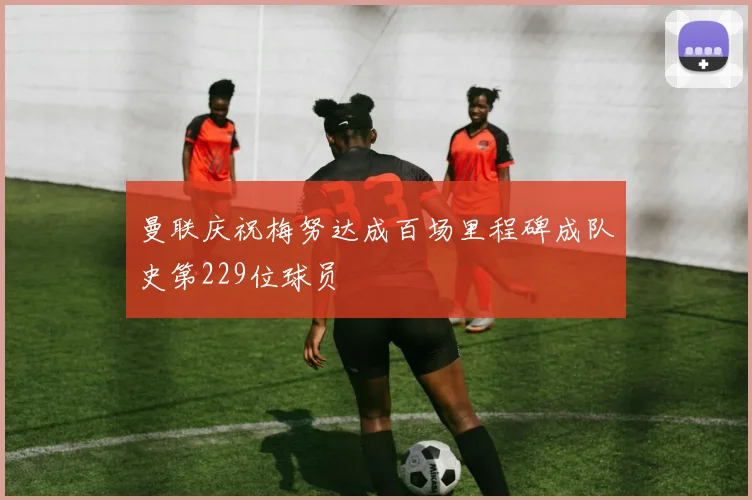 曼联庆祝梅努达成百场里程碑成队史第229位球员