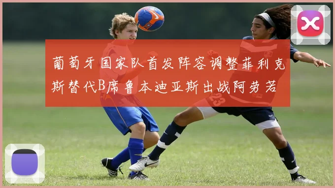 葡萄牙国家队首发阵容调整菲利克斯替代B席鲁本迪亚斯出战阿劳若