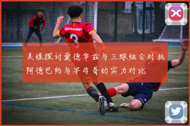 美媒探讨爱德华兹与三球组合对抗阿德巴约与字母哥的实力对比