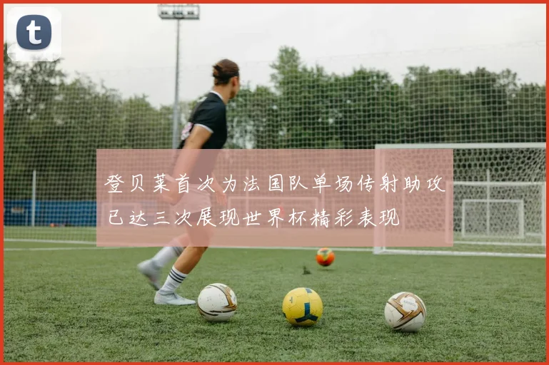 登贝莱首次为法国队单场传射助攻已达三次展现世界杯精彩表现