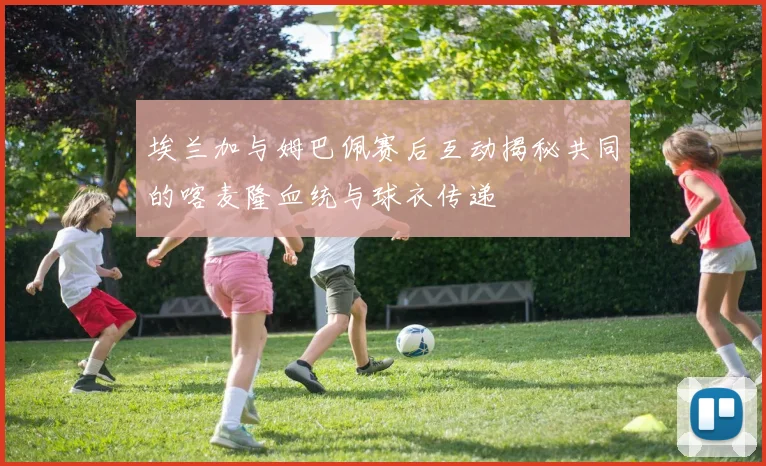 埃兰加与姆巴佩赛后互动揭秘共同的喀麦隆血统与球衣传递