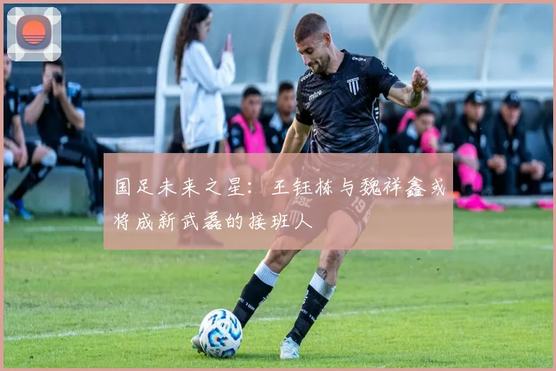 国足未来之星：王钰栋与魏祥鑫或将成新武磊的接班人