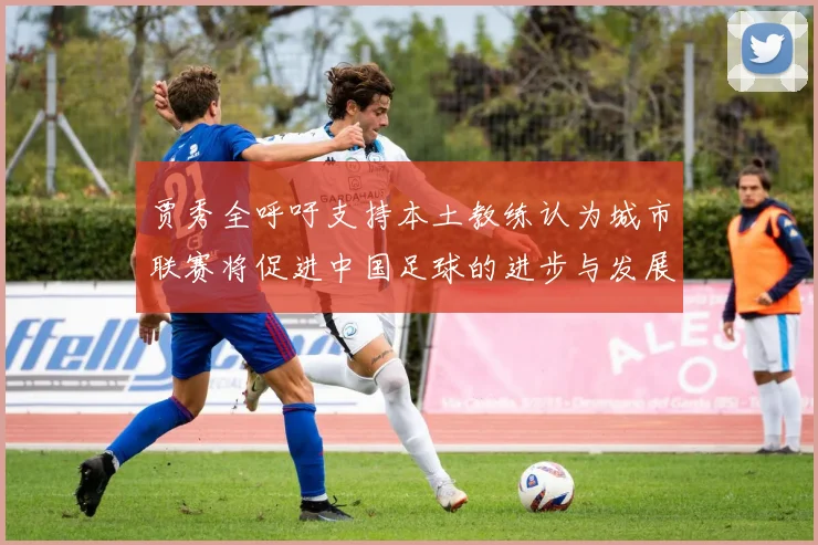 贾秀全呼吁支持本土教练认为城市联赛将促进中国足球的进步与发展