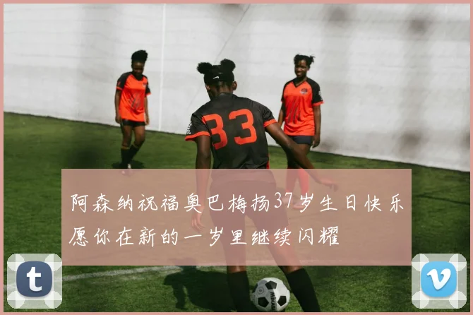阿森纳祝福奥巴梅扬37岁生日快乐愿你在新的一岁里继续闪耀