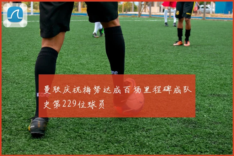 曼联庆祝梅努达成百场里程碑成队史第229位球员