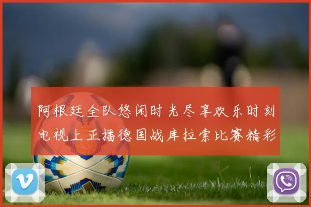 阿根廷全队悠闲时光尽享欢乐时刻电视上正播德国战库拉索比赛精彩瞬间