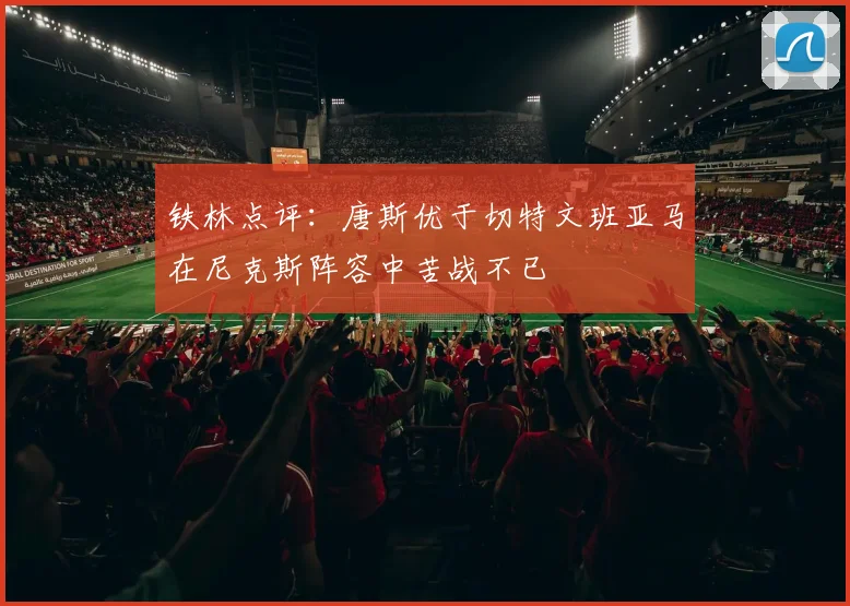 铁林点评：唐斯优于切特文班亚马在尼克斯阵容中苦战不已
