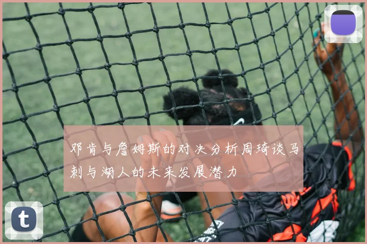 邓肯与詹姆斯的对决分析周琦谈马刺与湖人的未来发展潜力