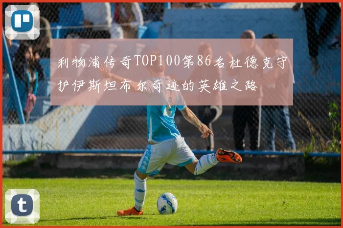 利物浦传奇TOP100第86名杜德克守护伊斯坦布尔奇迹的英雄之路