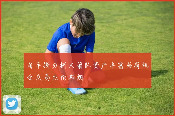 考辛斯分析火箭队资产丰富或有机会交易杰伦布朗