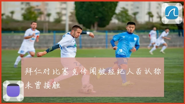 拜仁对比塞克传闻被经纪人否认称未曾接触